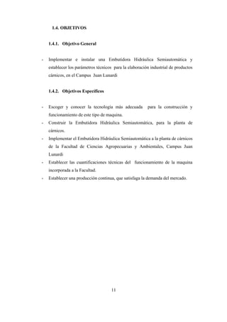 11
1.4. OBJETIVOS
1.4.1. Objetivo General
- Implementar e instalar una Embutidora Hidráulica Semiautomática y
establecer los parámetros técnicos para la elaboración industrial de productos
cárnicos, en el Campus Juan Lunardi
1.4.2. Objetivos Específicos
- Escoger y conocer la tecnología más adecuada para la construcción y
funcionamiento de este tipo de maquina.
- Construir la Embutidora Hidráulica Semiautomática, para la planta de
cárnicos.
- Implementar el Embutidora Hidráulica Semiautomática a la planta de cárnicos
de la Facultad de Ciencias Agropecuarias y Ambientales, Campus Juan
Lunardi
- Establecer las cuantificaciones técnicas del funcionamiento de la maquina
incorporada a la Facultad.
- Establecer una producción continua, que satisfaga la demanda del mercado.
 