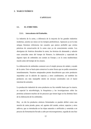 12
2. MARCO TEÓRICO
CAPITULO I
2.1. EL EMBUTIDO.
2.1.1. Antecedentes del Embutido.
La industria de la carne, a diferencia de la mayoría de las grandes industrias
modernas, asienta sus raíces en los tiempos prehistóricos. Aparecen ya en la más
antigua literatura referencias tan casuales que parece probable que ciertas
prácticas de conservación de la carne eran ya de conocimiento común. Los
aborígenes de América disecaban la carne; las técnicas de ahumando y salazón
eran conocidas antes del tiempo de Homero, la elaboración y especiado de
algunos tipos de embutidos era común en Europa y en la zona mediterránea
mucho antes del tiempo de los césares.
La elaboración de embutidos comenzó con el simple proceso de salado y secado
de la carne. Esto se hacía para conservar la carne fresca que no podía consumirse
inmediatamente. Nuestros antepasados pronto descubrieron que estos productos
mejoraban con la adición de especias y otros condimentos, así también los
productos era más manejable dentro de envases construidos con el tracto
intestinal de animales.
La producción industrial de estos productos no fue rentable hasta que la ciencia,
en especial la microbiología, la bioquímica y las investigaciones sobre las
proteínas aclararon muchos de los procesos que tienen lugar en las distintas fases
de la elaboración de los embutidos.
Hoy en día los productos cárnicos fermentados se pueden definir como una
mezcla de carne picada, grasa, sal, agentes del curado, azúcar, especias y otros
aditivos, que es introducida en las tripas naturales o artificiales y sometida a un
proceso de fermentación llevado a cabo por microorganismos, seguida de una fase
 