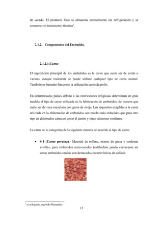 13
de secado. El producto final se almacena normalmente sin refrigeración y se
consume sin tratamiento térmico1
.
2.1.2. Componentes del Embutido.
2.1.2.1.Carne
El ingrediente principal de los embutidos es la carne que suele ser de cerdo o
vacuno, aunque realmente se puede utilizar cualquier tipo de carne animal.
También es bastante frecuente la utilización carne de pollo.
En determinados países debido a las restricciones religiosas determinan en gran
medida el tipo de carne utilizada en la fabricación de embutidos, de manera que
suele ser de vaca mezclada con grasa de oveja. Los requisitos exigibles a la carne
utilizada en la elaboración de embutidos son mucho más reducidos que para otro
tipo de elaborados cárnicos como el jamón y otras salazones similares.
La carne se lo categoriza de la siguiente manera de acuerdo al tipo de carne:
 S I (Carne porcina).- Material de relleno, exento de grasa y tendones
visibles, para embutidos semi-cocidos (salchichón jamón cervecero) así
como embutidos crudos con destacadas características de calidad.
1
es.wikipedia.org/wiki/Mortadela
 
