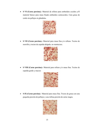 15
 S VI (Carne porcina).- Material de relleno para embutidos cocidos y/O
material básico para masa finade embutidos semicocidos. Cara grasa de
cerdo sin pellejos ni glándulas.
 S VII (Carne porcina).- Material para masa fina y/o relleno. Tocino de
morrillo y tocino de espalda delgado, no mantecoso.
 S VIII (Carne porcina).- Material para relleno y/o masa fina. Tocino de
espalda gordo y macizo
 S IX (Carne porcina).- Material para masa fina. Trozos de grasa con una
pequeña porción de pellejos y una ínfima porción de carne magra.
 
