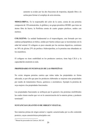 20
aumente su avidez por las dos fracciones de troponina, dejando libre a la
actina para formar el complejo de acto-miosina.
MIOGLOBINA.- Es la responsable del color de la carne, consta de una proteína
compuesta de 150 aminoácidos, la globina y un grupo prostético HEMO, que tiene un
átomo libre de hierro, la Porfirina consta de cuatro grupos pirolicos, unidos con
metinos.
COLÁGENO.- La unidad fundamental es el tropocolágeno, esta formado por tres
cadenas polipeptídicas en hélice, unidas por fuertes enlaces que se incrementan con la
edad del animal. El colágeno es poco atacado por las encimas digestivas, contienen
un 30% de glicina 25% de prolina e hidroxiprolina, es la proteína mas abundante en
los mamíferos.
El colágeno no tiene estabilidad en los productos carnicos, tiene baja C.R.A y la
capacidad de emulsión es nula.
PROPIEDADES FUNCIONALES DE LAS PROTEÍNAS
No existe ninguna proteína carnica que reúna todas las propiedades en forma
adecuada, es por ello que para los productos elaborados se mejoran estas propiedades
por medio de tratamientos físicos, químicos o enzimáticos. Ejemplo la proteína de
soya mejora a las propiedades funcionales.
Las propiedades funcionales se atribuyen por lo general a las proteínas miofribriales
las cuales tienen mucho que ver en le caracterización de la materia prima y producto
terminado3
.
SUSTANCIAS LIGANTES O DE ORIGEN VEGETAL.
Son materias primas de origen animal o vegetal, caracterizadas por su alto contenido
proteico, cuyas características principales son:
3
Manual de procesador de Cárnicos, SECAP.
 