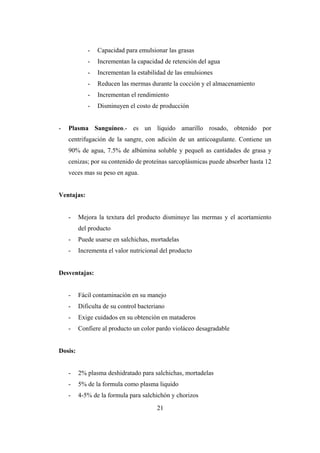 21
- Capacidad para emulsionar las grasas
- Incrementan la capacidad de retención del agua
- Incrementan la estabilidad de las emulsiones
- Reducen las mermas durante la cocción y el almacenamiento
- Incrementan el rendimiento
- Disminuyen el costo de producción
- Plasma Sanguíneo.- es un líquido amarillo rosado, obtenido por
centrifugación de la sangre, con adición de un anticoagulante. Contiene un
90% de agua, 7.5% de albúmina soluble y pequeñ as cantidades de grasa y
cenizas; por su contenido de proteínas sarcoplásmicas puede absorber hasta 12
veces mas su peso en agua.
Ventajas:
- Mejora la textura del producto disminuye las mermas y el acortamiento
del producto
- Puede usarse en salchichas, mortadelas
- Incrementa el valor nutricional del producto
Desventajas:
- Fácil contaminación en su manejo
- Dificulta de su control bacteriano
- Exige cuidados en su obtención en mataderos
- Confiere al producto un color pardo violáceo desagradable
Dosis:
- 2% plasma deshidratado para salchichas, mortadelas
- 5% de la formula como plasma liquido
- 4-5% de la formula para salchichón y chorizos
 