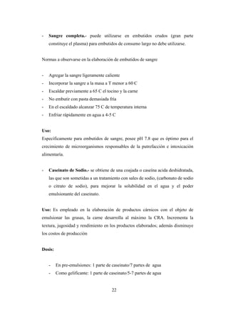 22
- Sangre completa.- puede utilizarse en embutidos crudos (gran parte
constituye el plasma) para embutidos de consumo largo no debe utilizarse.
Normas a observarse en la elaboración de embutidos de sangre
- Agregar la sangre ligeramente caliente
- Incorporar la sangre a la masa a T menor a 60 C
- Escaldar previamente a 65 C el tocino y la carne
- No embutir con pasta demasiada fría
- En el escaldado alcanzar 75 C de temperatura interna
- Enfriar rápidamente en agua a 4-5 C
Uso:
Específicamente para embutidos de sangre, posee pH 7.8 que es óptimo para el
crecimiento de microorganismos responsables de la putrefacción e intoxicación
alimentaría.
- Caseinato de Sodio.- se obtiene de una coajada o caseína acida deshidratada,
las que son sometidas a un tratamiento con sales de sodio, (carbonato de sodio
o citrato de sodio), para mejorar la solubilidad en el agua y el poder
emulsionante del caseinato.
Uso: Es empleado en la elaboración de productos cárnicos con el objeto de
emulsionar las grasas, la carne desarrolla al máximo la CRA. Incrementa la
textura, jugosidad y rendimiento en los productos elaborados; además disminuye
los costos de producción
Dosis:
- En pre-emulsiones: 1 parte de caseinato/7 partes de agua
- Como gelificante: 1 parte de caseinato/5-7 partes de agua
 