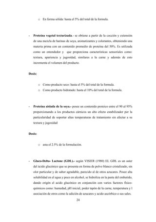 24
o En forma sólida: hasta el 5% del total de la formula.
- Proteína vegetal texturizada.- se obtiene a partir de la cocción y extensión
de una mezcla de harinas de soya, aromatizantes y colorantes, obteniendo una
materia prima con un contenido promedio de proteína del 50%. Es utilizada
como un entendedor y que proporciona características sensoriales como:
textura, apariencia y jugosidad, similares a la carne y además de esto
incrementa el volumen del producto.
Dosis:
o Como producto seco: hasta el 5% del total de la formula.
o Como producto hidratado: hasta el 10% del total de la formula.
- Proteína aislada de la soya.- posee un contenido proteico entre el 90 al 95%
proporcionando a los productos cárnicos un alto efecto estabilizador por la
particularidad de soportar altas temperaturas de tratamiento sin afectar a su
textura y jugosidad
Dosis:
o asta el 2.5% de la formulación.
- Gluco-Delta- Lactone (GDL).- según VISIER (1980) EL GDL es un aster
del ácido glucónico que se presenta en forma de polvo blanco cristalizado, sin
olor particular y de sabor agradable, parecido al de otros azucares. Posee alta
solubilidad en el agua y poco en alcohol, se hidroliza en la pasta del embutido,
dando origén el acido glucónico en conjunción con varios factores físico-
químicos como: humedad, pH inicial, poder tapón de la carne, temperatura y l
asociación de otros como la adición de azucares y acido ascórbico o sus sales.
 