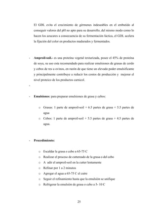 25
El GDL evita el crecimiento de gérmenes indeseables en el embutido al
conseguir valores del pH no apto para su desarrollo, del mismo modo como lo
hacen los azucares a consecuencia de su fermentación láctica, el GDL acelera
la fijación del color en productos madurados y fermentados.
- Amproil-soil.- es una proteína vegetal texturizada, posee el 45% de proteína
de soya, su uso esta recomendado para realizar emulsiones de grasas de cerdo
y cebos de res u ovinos, en razón de que tiene un elevado poder emulsificante
y principalmente contribuye a reducir los costos de producción y mejorar el
nivel proteico de los productos carnicol.
-
- Emulsiones: para preparar emulsiones de grasa y cebos:
o Grasas: 1 parte de amproil-soil + 6.5 partes de grasa + 5.5 partes de
agua
o Cebos: 1 parte de amproil-soil + 5.5 partes de grasa + 4.5 partes de
agua.
- Procedimiento:
o Escaldar la grasa o cebo a 65-75 C
o Realizar el proceso de cuttereado de la grasa o del cebo
o A adir el amproil-soil en la cutter lentamente
o Refinar por 1 a 2 minutos
o Agregar el agua a 65-75 C el cutre
o Seguir el refinamiento hasta que la emulsión se unifique
o Refrigerar la emulsión de grasa o cebo a 5- 10 C
 