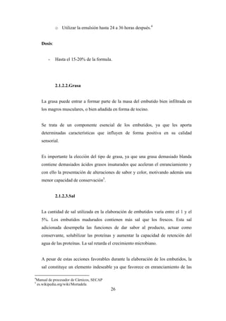26
o Utilizar la emulsión hasta 24 a 36 horas después.4
Dosis:
- Hasta el 15-20% de la formula.
2.1.2.2.Grasa
La grasa puede entrar a formar parte de la masa del embutido bien infiltrada en
los magros musculares, o bien añadida en forma de tocino.
Se trata de un componente esencial de los embutidos, ya que les aporta
determinadas características que influyen de forma positiva en su calidad
sensorial.
Es importante la elección del tipo de grasa, ya que una grasa demasiado blanda
contiene demasiados ácidos grasos insaturados que aceleran el enranciamiento y
con ello la presentación de alteraciones de sabor y color, motivando además una
menor capacidad de conservación5
.
2.1.2.3.Sal
La cantidad de sal utilizada en la elaboración de embutidos varía entre el 1 y el
5%. Los embutidos madurados contienen más sal que los frescos. Esta sal
adicionada desempeña las funciones de dar sabor al producto, actuar como
conservante, solubilizar las proteínas y aumentar la capacidad de retención del
agua de las proteínas. La sal retarda el crecimiento microbiano.
A pesar de estas acciones favorables durante la elaboración de los embutidos, la
sal constituye un elemento indeseable ya que favorece en enranciamiento de las
4
Manual de procesador de Cárnicos, SECAP
5
es.wikipedia.org/wiki/Mortadela
 