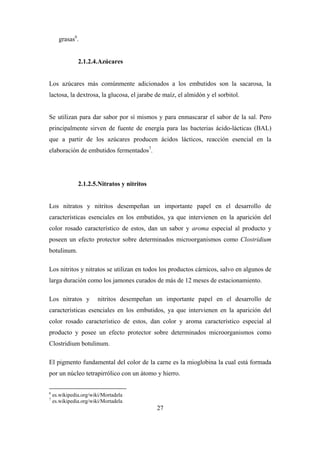 27
grasas6
.
2.1.2.4.Azúcares
Los azúcares más comúnmente adicionados a los embutidos son la sacarosa, la
lactosa, la dextrosa, la glucosa, el jarabe de maíz, el almidón y el sorbitol.
Se utilizan para dar sabor por sí mismos y para enmascarar el sabor de la sal. Pero
principalmente sirven de fuente de energía para las bacterias ácido-lácticas (BAL)
que a partir de los azúcares producen ácidos lácticos, reacción esencial en la
elaboración de embutidos fermentados7
.
2.1.2.5.Nitratos y nitritos
Los nitratos y nitritos desempeñan un importante papel en el desarrollo de
características esenciales en los embutidos, ya que intervienen en la aparición del
color rosado característico de estos, dan un sabor y aroma especial al producto y
poseen un efecto protector sobre determinados microorganismos como Clostridium
botulinum.
Los nitritos y nitratos se utilizan en todos los productos cárnicos, salvo en algunos de
larga duración como los jamones curados de más de 12 meses de estacionamiento.
Los nitratos y nitritos desempeñan un importante papel en el desarrollo de
características esenciales en los embutidos, ya que intervienen en la aparición del
color rosado característico de estos, dan color y aroma característico especial al
producto y posee un efecto protector sobre determinados microorganismos como
Clostridium botulinum.
El pigmento fundamental del color de la carne es la mioglobina la cual está formada
por un núcleo tetrapirrólico con un átomo y hierro.
6
es.wikipedia.org/wiki/Mortadela
7
es.wikipedia.org/wiki/Mortadela
 