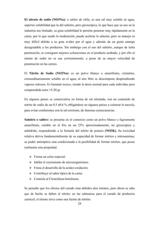 28
El nitrato de sodio (NO3Na): o salitre de chile, es una sal muy soluble en agua,
superior solubilidad que la del salnitro, pero giroscópica, lo que hace que su uso en la
industria sea limitado, su gran solubilidad le permite penetrar muy rápidamente en la
carne, por lo que usado la moderación, puede acelerar la salazón, pero su manejo es
muy difícil debido a su gran avidez por el agua y además da un gusto amargo
desagradable a los productos. Sin embargo con el uso del salnitro, aunque de lenta
penetración, se consiguen mejores coloraciones en el producto acabado, y por ello el
nitrato de sodio no se usa corrientemente, a pesar de su mayor velocidad de
penetración en las carnes.
El Nitrito de Sodio (NO2Na): es un polvo blanco o amarillento, cristalino,
extraordinariamente soluble en el agua; al aire libre se descompone desprendiendo
vapores nitrosos. Es bastante toxico, siendo la dosis normal para cada individuo pero
comprendida entre 15-20 gr.
En algunos países se comercializa en forma de sal nitratada, con un contenido de
nitrito de sodio de un 0.5 a0.6 % obligándose en algunos países a colorear la mezcla,
para evitar confusiones con la sal corriente, de funestas consecuencias.
Salnitro o salitre: se presenta en el comercio como un polvo blanco o ligeramente
amarillento, soluble en el frío en un 25% aproximadamente, no giroscópico y
anhídrido, respondiendo a la formula del nitrito de potasio (NO3K). Su toxicidad
relativa deriva fundamentalmente de su capacidad de formar nitritos y nitrosaminas;
su poder antiséptico esta condicionada a la posibilidad de formar nitritos, que posee
realmente esta propiedad.
 Forma un color especial.
 Inhibe el crecimiento de microorganismos.
 Frena el desarrollo de la acidez-oxidación.
 Contribuye al sabor típico de la carne.
 Controla al Clostridium botulinum.
Se pensabe que los efectos del curado eran debidos alos nitratos, pero ahora se sabe
que de hecho se deben al nitrito; en las salmueras para el curado de productos
carnicol, el nitrato sirve como una fuente de nitrtito.
 