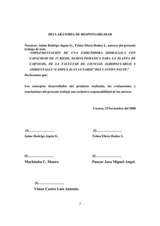 3
DECLARATORIA DE RESPONSABILIDAD
Nosotros: Jaime Rodrigo Japón G., Telmo Eliceo Ibañez L. autores del presente
trabajo de tesis
“IMPLEMENTACIÓN DE UNA EMBUTIDORA HIDRAULICA CON
CAPACIDAD DE 25 KILOS, SEMIAUTOMATICA PARA LA PLANTA DE
CARNICOS, DE LA FACULTAD DE CIENCIAS AGROPECUARIAS Y
AMBIENTALES “CAMPUS JUAN LUNARDI” DEL CANTON PAUTE.”
Declaramos que:
Los conceptos desarrollados del producto realizado, las evaluaciones y
conclusiones del presente trabajo son exclusivo responsabilidad de los autores.
Cuenca, 21Noviembre del 2008
(f)…………………… (f)……………………
Jaime Rodrigo Japón G. Telmo Eliceo Ibañez L.
(f)…………………… (f)……………………
Machimba C. Mauro Paucar Jara Miguel Angel.
(f)……………………
Vimos Castro Luis Antonio.
 