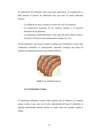 32
La elaboración del embutido crudo exige gran experiencia. La complicación se
halla durante el proceso de elaboración hay que tener en cuenta diferentes
factores:
- La calidad de la carne y la grasa, así como de la sal y las especias.
- La composición bacteriana de las materias iniciales y el posterior
desarrollo de los gérmenes.
- Las influencias medioambientales, sobre todo del macro-clima (verano e
invierno) y del micro-clima (temperatura, humada, luz, etc.).
De ello deducimos, que incluso cuando se trabaja a nivel industrial, es decir, bajo
condiciones constantes, es prácticamente imposible conseguir que todas las
partidas de embutidos presenten una calidad uniforme.
Gráf. 1 Las salchichas frescas.
2.1.3.2.Embutidos Cocidos.
Se denominan embutidos cocidos todos aquellos que se elaboran con materias
primas cocidas y que, una vez al calor, dependiendo del tipo de embutidos se
agregan determinadas materias primas en crudo como, por ejemplo, hígado o
sangre.
 