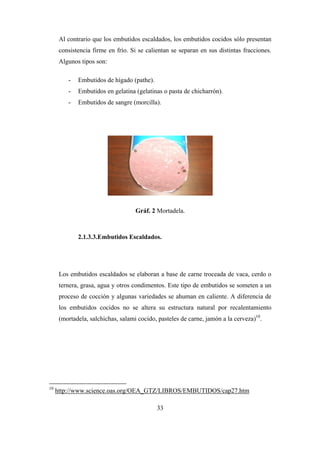 33
Al contrario que los embutidos escaldados, los embutidos cocidos sólo presentan
consistencia firme en frío. Si se calientan se separan en sus distintas fracciones.
Algunos tipos son:
- Embutidos de hígado (pathe).
- Embutidos en gelatina (gelatinas o pasta de chicharrón).
- Embutidos de sangre (morcilla).
Gráf. 2 Mortadela.
2.1.3.3.Embutidos Escaldados.
Los embutidos escaldados se elaboran a base de carne troceada de vaca, cerdo o
ternera, grasa, agua y otros condimentos. Este tipo de embutidos se someten a un
proceso de cocción y algunas variedades se ahuman en caliente. A diferencia de
los embutidos cocidos no se altera su estructura natural por recalentamiento
(mortadela, salchichas, salami cocido, pasteles de carne, jamón a la cerveza)10
.
10
http://www.science.oas.org/OEA_GTZ/LIBROS/EMBUTIDOS/cap27.htm
 