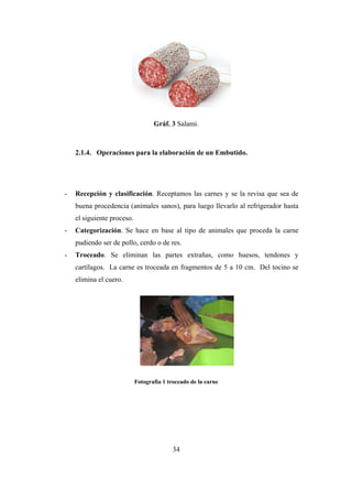 34
Gráf. 3 Salami.
2.1.4. Operaciones para la elaboración de un Embutido.
- Recepción y clasificación. Receptamos las carnes y se la revisa que sea de
buena procedencia (animales sanos), para luego llevarlo al refrigerador hasta
el siguiente proceso.
- Categorización. Se hace en base al tipo de animales que proceda la carne
pudiendo ser de pollo, cerdo o de res.
- Troceado. Se eliminan las partes extrañas, como huesos, tendones y
cartílagos. La carne es troceada en fragmentos de 5 a 10 cm. Del tocino se
elimina el cuero.
Fotografìa 1 troceado de la carne
 