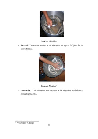 37
Fotografìa 6 Escaldado
- Enfriado. Consiste en someter a las mortadelas en agua a 2ºC para dar un
chock térmico.
Fotografìa 7Enfriado11
- Desecación. Los embutidos son colgados a los espetones evitándose el
contacto entre ellos.
11
FYENTE LOS AUTORES
 