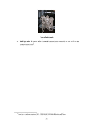 38
Fotografìa 8 Oreado
- Refrigerado. Se pasan a los cuarto fríos donde se mantendrán has realizar su
comercialización12
.
12
http://www.science.oas.org/OEA_GTZ/LIBROS/EMBUTIDOS/cap27.htm
 