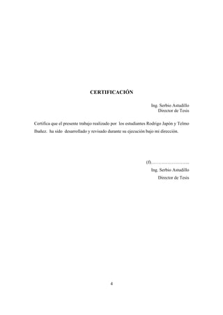 4
CERTIFICACIÓN
Ing. Serbio Astudillo
Director de Tesis
Certifica que el presente trabajo realizado por los estudiantes Rodrigo Japón y Telmo
Ibañez. ha sido desarrollado y revisado durante su ejecución bajo mi dirección.
(f)……………………..
Ing. Serbio Astudillo
Director de Tesis
 