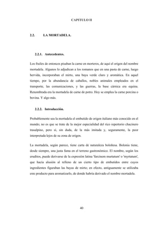 40
CAPITULO II
2.2. LA MORTADELA.
2.2.1. Antecedentes.
Los frailes de entonces pisaban la carne en morteros, de aquí el origen del nombre
mortadela. Algunos lo adjudican a los romanos que en una pasta de carne, luego
hervida, incorporaban el mirto, una baya verde claro y aromática. En aquel
tiempo, por la abundancia de caballos, nobles animales empleados en el
transporte, las comunicaciones, y las guerras, la base cárnica era equina.
Renombrada era la mortadela de carne de potro. Hoy se emplea la carne porcina o
bovina. Y algo más.
2.2.2. Introducción.
Probablemente sea la mortadela el embutido de origen italiano más conocido en el
mundo; no es que se trate de la mejor especialidad del rico repertorio chacinero
trasalpino, pero sí, sin duda, de la más imitada y, seguramente, la peor
interpretada lejos de su zona de origen.
La mortadela, según parece, tiene carta de naturaleza boloñesa. Bolonia tiene,
desde siempre, una justa fama en el terreno gastronómico. El nombre, según los
eruditos, puede derivarse de la expresión latina 'farcinem murtatum' o 'myrtatum',
que hacía alusión al relleno de un cierto tipo de embutidos entre cuyos
ingredientes figuraban las bayas de mirto; en efecto, antiguamente se utilizaba
este producto para aromatizarlo, de donde habría derivado el nombre mortadela.
 