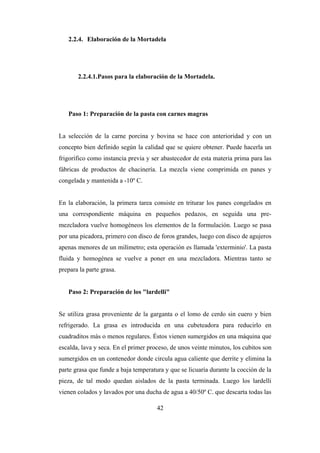 42
2.2.4. Elaboración de la Mortadela
2.2.4.1.Pasos para la elaboración de la Mortadela.
Paso 1: Preparación de la pasta con carnes magras
La selección de la carne porcina y bovina se hace con anterioridad y con un
concepto bien definido según la calidad que se quiere obtener. Puede hacerla un
frigorífico como instancia previa y ser abastecedor de esta materia prima para las
fábricas de productos de chacinería. La mezcla viene comprimida en panes y
congelada y mantenida a -10º C.
En la elaboración, la primera tarea consiste en triturar los panes congelados en
una correspondiente máquina en pequeños pedazos, en seguida una pre-
mezcladora vuelve homogéneos los elementos de la formulación. Luego se pasa
por una picadora, primero con disco de foros grandes, luego con disco de agujeros
apenas menores de un milímetro; esta operación es llamada 'exterminio'. La pasta
fluida y homogénea se vuelve a poner en una mezcladora. Mientras tanto se
prepara la parte grasa.
Paso 2: Preparación de los "lardelli"
Se utiliza grasa proveniente de la garganta o el lomo de cerdo sin cuero y bien
refrigerado. La grasa es introducida en una cubeteadora para reducirlo en
cuadraditos más o menos regulares. Éstos vienen sumergidos en una máquina que
escalda, lava y seca. En el primer proceso, de unos veinte minutos, los cubitos son
sumergidos en un contenedor donde circula agua caliente que derrite y elimina la
parte grasa que funde a baja temperatura y que se licuaría durante la cocción de la
pieza, de tal modo quedan aislados de la pasta terminada. Luego los lardelli
vienen colados y lavados por una ducha de agua a 40/50º C. que descarta todas las
 