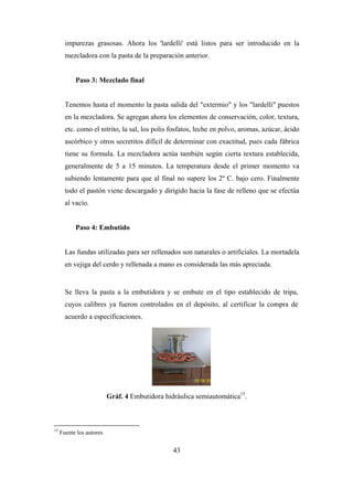 43
impurezas grasosas. Ahora los 'lardelli' está listos para ser introducido en la
mezcladora con la pasta de la preparación anterior.
Paso 3: Mezclado final
Tenemos hasta el momento la pasta salida del "extermio" y los "lardelli" puestos
en la mezcladora. Se agregan ahora los elementos de conservación, color, textura,
etc. como el nitrito, la sal, los polis fosfatos, leche en polvo, aromas, azúcar, ácido
ascórbico y otros secretitos difícil de determinar con exactitud, pues cada fábrica
tiene su formula. La mezcladora actúa también según cierta textura establecida,
generalmente de 5 a 15 minutos. La temperatura desde el primer momento va
subiendo lentamente para que al final no supere los 2º C. bajo cero. Finalmente
todo el pastón viene descargado y dirigido hacia la fase de relleno que se efectúa
al vacío.
Paso 4: Embutido
Las fundas utilizadas para ser rellenados son naturales o artificiales. La mortadela
en vejiga del cerdo y rellenada a mano es considerada las más apreciada.
Se lleva la pasta a la embutidora y se embute en el tipo establecido de tripa,
cuyos calibres ya fueron controlados en el depósito, al certificar la compra de
acuerdo a especificaciones.
Gráf. 4 Embutidora hidráulica semiautomática15
.
15
Fuente los autores
 