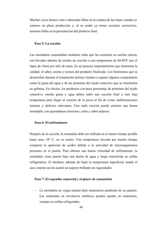 44
Muchas veces hemos visto o detectado fallas en la compra de las tripas cuando ya
estamos en plena producción y, al no poder ya tomar acciones correctivas,
tenemos fallas en la presentación del producto final.
Paso 5: La cocción
Las mortadelas suspendidas mediante redes que las sostienen en carriles aéreos,
son llevadas adentro de estufas de cocción a una temperatura de 80-86ºC por el
lapso de 1hora por kilo de masa. Es un proceso importantísimo que determina la
calidad, el sabor, aroma y textura del producto finalizado. Los fenómenos que se
desarrollan durante el tratamiento térmico tienden a separar algunos componentes
como la grasa del agua y de las proteínas del tejido conectivo que se transforma
en gelatina. En efectos, los productos con poca porcentaje de proteínas del tejido
conectivo, mucha grasa y agua deben subir una cocción final a más baja
temperatura para llegar al corazón de la pieza al fin de evitar malformaciones
internas y defectos relevantes. Una mala cocción puede arruinar una buena
mortadela, con quemaduras exteriores, color y sabor atípicos.
Paso 6: El enfriamiento
Después de la cocción, la mortadela debe ser enfriada en el menor tiempo posible
hasta unos 10º C. en su centro. Una temperatura elevada por mucho tiempo
comporta la aparición de acidez debida a la actividad de microorganismos
presentes en el pastón. Para obtener una buena velocidad de enfriamiento, la
mortadela viene puesta bajo una ducha de agua y luego transferida en celdas
refrigerantes. El duchazo, además de bajar la temperatura superficial, tiende el
saco externo así de asumir un aspecto brillante sin rugosidades.
Paso 7: El expendio comercial y el placer de consumirla
- La mortadela en vejiga natural debe mantenerse pendiente de un gancho.
Las embutidas en involucros sintéticos pueden quedar en estanterías,
siempre en celdas refrigeradas.
 