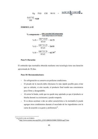 48
Kg PAS CRI 90/10 =
100
92*65.0
=0.60
FORMULA 03
% componente =
% Pr =
65.85
05.10*100
= 11.73
% G =
65.85
25.21*100
= 24.93
% H =
65.85
78.53*100
= 62.7917
Paso 9: Duración
El embutido tipo mortadela obtenida mediante esta tecnología tiene una duración
aproximada de 30 días.
Paso 10: Recomendaciones:
- En refrigeración se conserva en perfectas condiciones.
- El picado de la mezcla debe efectuarse lo más rápido posible para evitar
que se caliente, si esto sucede, el producto final tendrá una consistencia
poco firme y desagradable.
- Al cerrar la funda, cuide que no quede muy apretada ya que el producto se
hincha durante su cocimiento y puede romperla.
- Si se desea acentuar o dar un sabor característico a la mortadela le puede
agregar otros condimentos durante el mezclado de los ingredientes con la
carne de acuerdo a su gusto y preferencia18
.
17
FUENTE LOS AUTORES
18
http://www.science.oas.org/OEA_GTZ/LIBROS/EMBUTIDOS/cap27.htm
 