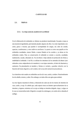 51
CAPITULO III
2.3. TRIPAS
2.3.1. La tripa natural, modelo de la artificial
Con la fabricación de embutidos se obtiene un producto transformado. Su pasta o masa es
una mezcla de ingredientes, previamente picados algunos de ellos. Los más importantes son:
carne, grasa o vísceras, que pueden ir acompañadas de sangre, sal, sales de curado,
especias, condimentos y otros aditivos auxiliares. La pasta es como una papilla en los
embutidos escaldados, menos fluida o menos blanda en los cocidos y ya densa en los
embutidos crudos. Para su conservación el embutido se somete a cocción, escaldado,
maduración, secado, ahumado etc. Su envoltura o tripa además de protección da forma y
estabilidad al embutido. A tal fin, se utilizan los intestinos de los animales dé abasto (con-
siderados como subproductos de matadero) o sea tripas naturales, al decir de chacineros y
carniceros. Su presentación en tamaños y formas es variada y guardan relación con la
función del tramo digestivo, de la edad y de la raza del animal de procedencia.
Los intestinos más usados en embutidos son los de vaca, cerdo y cordero. Ocasionalmente
los de caballo, ternera y cabra. Sin embargo, no todos ellos son aptos para embutir.
Las tres figuras muestran la forma y dimensión de cada uno de los tramos de intestino de
vaca, cerdo y oveja. Es sabido que, cada especie tiene un distinto aprovechamiento de su
intestino y órganos; mientras en la oveja se trabaja su intestino delgado, ciego y vejiga; en
la vaca se comercializa todo el digestivo excepto los estómagos y en cerdo solo se desecha el
esófago.
 