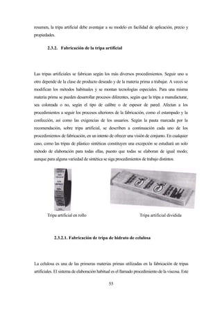55
resumen, la tripa artificial debe aventajar a su modelo en facilidad de aplicación, precio y
propiedades.
2.3.2. Fabricación de la tripa artificial
Las tripas artificiales se fabrican según los más diversos procedimientos. Seguir uno u
otro depende de la clase de producto deseado y de la materia prima a trabajar. A veces se
modifican los métodos habituales y se montan tecnologías especiales. Para una misma
materia prima se pueden desarrollar procesos diferentes, según que la tripa a manufacturar,
sea coloreada o no, según el tipo de calibre o de espesor de pared. Afectan a los
procedimientos a seguir los procesos ulteriores de la fabricación, como el estampado y la
confección, así como las exigencias de los usuarios. Según la pauta marcada por la
recomendación, sobre tripa artificial, se describen a continuación cada uno de los
procedimientos de fabricación, en un intento de ofrecer una visión de conjunto. En cualquier
caso, como las tripas de plástico sintéticas constituyen una excepción se estudiará un solo
método de elaboración para todas ellas, puesto que todas se elaboran de igual modo;
aunque para alguna variedad de sintética se siga procedimientos de trabajo distintos.
Tripa artificial en rollo Tripa artificial dividida
2.3.2.1. Fabricación de tripa de hidrato de celulosa
La celulosa es una de las primeras materias primas utilizadas en la fabricación de tripas
artificiales. El sistema de elaboración habitual es el llamado procedimiento de la viscosa. Este
 