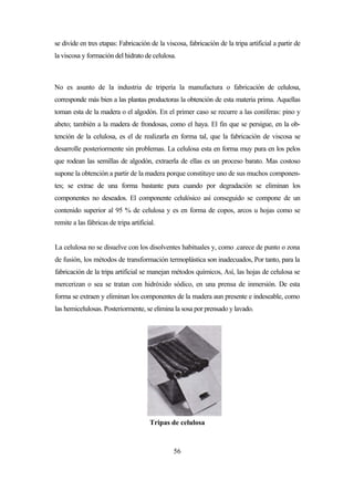 56
se divide en tres etapas: Fabricación de la viscosa, fabricación de la tripa artificial a partir de
la viscosa y formación del hidrato de celulosa.
No es asunto de la industria de tripería la manufactura o fabricación de celulosa,
corresponde más bien a las plantas productoras la obtención de esta materia prima. Aquellas
toman esta de la madera o el algodón. En el primer caso se recurre a las coníferas: pino y
abeto; también a la madera de frondosas, como el haya. El fin que se persigue, en la ob-
tención de la celulosa, es el de realizarla en forma tal, que la fabricación de viscosa se
desarrolle posteriormente sin problemas. La celulosa esta en forma muy pura en los pelos
que rodean las semillas de algodón, extraerla de ellas es un proceso barato. Mas costoso
supone la obtención a partir de la madera porque constituye uno de sus muchos componen-
tes; se extrae de una forma bastante pura cuando por degradación se eliminan los
componentes no deseados. El componente celulósico así conseguido se compone de un
contenido superior al 95 % de celulosa y es en forma de copos, arcos u hojas como se
remite a las fábricas de tripa artificial.
La celulosa no se disuelve con los disolventes habituales y, como .carece de punto o zona
de fusión, los métodos de transformación termoplástica son inadecuados, Por tanto, para la
fabricación de la tripa artificial se manejan métodos químicos, Así, las hojas de celulosa se
mercerizan o sea se tratan con hidróxido sódico, en una prensa de inmersión. De esta
forma se extraen y eliminan los componentes de la madera aun presente e indeseable, como
las hemicelulosas. Posteriormente, se elimina la sosa por prensado y lavado.
Tripas de celulosa
 