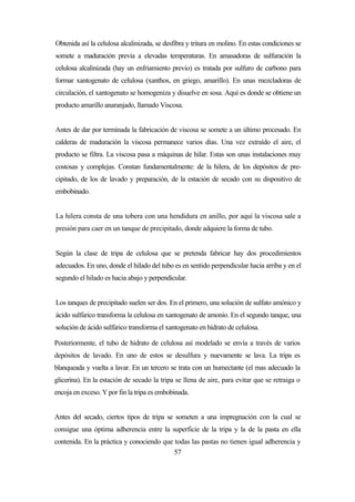 57
Obtenida así la celulosa alcalinizada, se desfibra y tritura en molino. En estas condiciones se
somete a maduración previa a elevadas temperaturas. En amasadoras de sulfuración la
celulosa alcalinizada (hay un enfriamiento previo) es tratada por sulfuro de carbono para
formar xantogenato de celulosa (xanthos, en griego, amarillo). En unas mezcladoras de
circulación, el xantogenato se homogeniza y disuelve en sosa. Aquí es donde se obtiene un
producto amarillo anaranjado, llamado Viscosa.
Antes de dar por terminada la fabricación de viscosa se somete a un último procesado. En
calderas de maduración la viscosa permanece varios días. Una vez extraído el aire, el
producto se filtra. La viscosa pasa a máquinas de hilar. Estas son unas instalaciones muy
costosas y complejas. Constan fundamentalmente: de la hilera, de los depósitos de pre-
cipitado, de los de lavado y preparación, de la estación de secado con su dispositivo de
embobinado.
La hilera consta de una tobera con una hendidura en anillo, por aquí la viscosa sale a
presión para caer en un tanque de precipitado, donde adquiere la forma de tubo.
Según la clase de tripa de celulosa que se pretenda fabricar hay dos procedimientos
adecuados. En uno, donde el hilado del tubo es en sentido perpendicular hacia arriba y en el
segundo el hilado es hacia abajo y perpendicular.
Los tanques de precipitado suelen ser dos. En el primero, una solución de sulfato amónico y
ácido sulfúrico transforma la celulosa en xantogenato de amonio. En el segundo tanque, una
solución de ácido sulfúrico transforma el xantogenato en hidrato de celulosa.
Posteriormente, el tubo de hidrato de celulosa así modelado se envía a través de varios
depósitos de lavado. En uno de estos se desulfura y nuevamente se lava. La tripa es
blanqueada y vuelta a lavar. En un tercero se trata con un humectante (el mas adecuado la
glicerina). En la estación de secado la tripa se llena de aire, para evitar que se retraiga o
encoja en exceso. Y por fin la tripa es embobinada.
Antes del secado, ciertos tipos de tripa se someten a una impregnación con la cual se
consigue una óptima adherencia entre la superficie de la tripa y la de la pasta en ella
contenida. En la práctica y conociendo que todas las pastas no tienen igual adherencia y
 