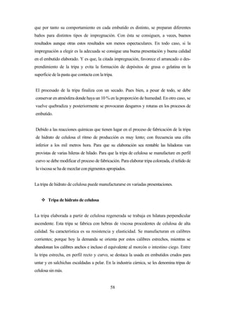 58
que por tanto su comportamiento en cada embutido es distinto, se preparan diferentes
baños para distintos tipos de impregnación. Con ésta se consiguen, a veces, buenos
resultados aunque otras estos resultados son menos espectaculares. En todo caso, si la
impregnación a elegir es la adecuada se consigue una buena presentación y buena calidad
en el embutido elaborado. Y es que, la citada impregnación, favorece el arrancado o des-
prendimiento de la tripa y evita la formación de depósitos de grasa o gelatina en la
superficie de la pasta que contacta con la tripa.
El procesado de la tripa finaliza con un secado. Pues bien, a pesar de todo, se debe
conservar en atmósfera donde haya un 10 % en la proporción de humedad. En otro caso, se
vuelve quebradiza y posteriormente se provocaran desgarros y roturas en los procesos de
embutido.
Debido a las reacciones químicas que tienen lugar en el proceso de fabricación de la tripa
de hidrato de celulosa el ritmo de producción es muy lento; con frecuencia una cifra
inferior a los mil metros hora. Para que su elaboración sea rentable las hiladoras van
provistas de varias hileras de hilado. Para que la tripa de celulosa se manufacture en perfil
curvo se debe modificar el proceso de fabricación. Para elaborar tripa coloreada, el teñido de
la viscosa se ha de mezclar con pigmentos apropiados.
La tripa de hidrato de celulosa puede manufacturarse en variadas presentaciones.
 Tripa de hidrato de celulosa
La tripa elaborada a partir de celulosa regenerada se trabaja en hilatura perpendicular
ascendente. Esta tripa se fabrica con hebras de viscosa procedentes de celulosa de alta
calidad. Su característica es su resistencia y elasticidad. Se manufacturan en calibres
corrientes; porque hoy la demanda se orienta por estos calibres estrechos, mientras se
abandonan los calibres anchos e incluso el equivalente al morcón o intestino ciego. Entre
la tripa estrecha, en perfil recto y curvo, se destaca la usada en embutidos crudos para
untar y en salchichas escaldadas a pelar. En la industria cárnica, se les denomina tripas de
celulosa sin más.
 