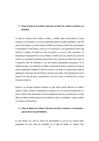 59
 Tripa de hidrato de celulosa reforzada con fibras de celulosa resistentes a la
humedad.
La tripa de celulosa reúne muchas ventajas y también algún inconveniente. Su poca
resistencia a la humedad y su excesiva elasticidad facilita los calibres inestables y una fácil
rotura. Estos defectos se evitan al reforzar el hidrato de celulosa con fibras de esta resistentes
a la humedad. La tripa fibrosa, como así se la denomina, es un entramado de fibras que
refuerza la celulosa. Las fibras son hilos de cáñamo a los que se hizo resistentes a la
humedad por impregnación de viscosa diluida o también por una solución de acetato de
celulosa. La densidad de entramado de las fibras está en función del calibre de la tripa. En
la operación final del elaborado se usa una hilatura perpendicular descendente. En la
máquina de hilar, y por medio de un molde, el entramado de fibras se transforma en tripa de
costura longitudinal asolapada. El tubo es enviado a una tobera con ránula anular donde se
impregna de viscosa por una cara (externa o interna) o por ambas. Esta impregnación está en
función de la clase de tripa a manufacturar. Una vez el tubo es inhibido por la viscosa
ésta sigue el proceso.
Gracias a su elevada resistencia mecánica la tripa fibrosa puede fabricarse en calibres
medios y anchos. Cuando la impregnación se localiza en la cara interna, la adherencia a la
pasta es óptima. Para tripa teñida la viscosa impregna las dos caras, con preferencia. La tripa
fibrosa se dedica preferentemente para embutidos crudos o escaldados; aunque también
se envasan con ella jamones.
 Tripa de hidrato de celulosa reforzada con fibras resistentes a la humedad y
capa de cloruro de polivinilideno.
La tripa fibrosa con capa de cloruro de polivinilideno es uno de los avances mejor
conseguidos de entre todas las variedades de la tripa de hidrato de celulosa. Hay
 