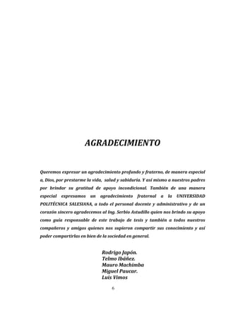 6
 
 
 
 
 
 
 
 
 
 
 
 
 
 
AGRADECIMIENTO 
 
Queremos expresar un agradecimiento profundo y fraterno, de manera especial 
a, Dios, por prestarme la vida,  salud y sabiduría. Y así mismo a nuestros padres 
por  brindar  su  gratitud  de  apoyo  incondicional.  También  de  una  manera 
especial  expresamos  un  agradecimiento  fraternal  a  la  UNIVERSIDAD 
POLITÉCNICA  SALESIANA,  a  todo  el  personal  docente  y  administrativo  y  de  un 
corazón sincero agradecemos al Ing. Serbio Astudillo quien nos brindo su apoyo 
como  guía  responsable  de  este  trabajo  de  tesis  y  también  a  todos  nuestros 
compañeros  y  amigos  quienes  nos  supieron  compartir  sus  conocimiento  y  así 
poder compartirlas en bien de la sociedad en general. 
Rodrigo Japón. 
Telmo Ibáñez. 
Mauro Machimba 
          Miguel Paucar.   
Luis Vimos 
 