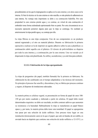 60
procedimientos en los que la impregnación se aplica en la cara externa y en otros casos en la
interna. Si bien la técnica en la cara externa es más sencilla, es más práctica la adherencia en
cara interna. Su ventaja más importante se debe a su contracción hidrófila. Por esta
propiedad la cara externa pierde agua y se contrae, en virtud de esta contracción el
embutido toma forma redondeada aprisionando bien su pasta. Por esta circunstancia no es
necesaria operación posterior alguna para que la tripa se contraiga. En realidad ya
anteriormente la tripa perdió agua y se contrajo por ello.
La tripa fibrosa es una tripa compuesta: Uno de sus componentes es un producto
natural regenerado y el otro un material plástico. Durante su fabricación la primera
operación a realizar es la de imprimir un agente adhesivo sobre la cara a plastificar y a
continuación cubrir aquella con el plástico. El cloruro de polivinilideno se dispersa
por toda la cara interna y, a continuación, por la cara externa. Una vez secado ya el
dispersante la tripa está plastificada. Se enfría y acondiciona y ya está lista para embutir.
2.3.2.2. Fabricación de la tripa apergaminada
La tripa de pergamino (de papel, también llamada) fue la primera en fabricarse. Su
elaboración ha ido cambiando con el tiempo adaptándose a las técnicas del momento.
En principio el proceso fue sencillo y discontinuo y hoy se fabrica por proceso continuo
y seguro, al disponer de instalaciones adecuadas.
La materia prima es celulosa vegetal, su presentación en forma de papel de unos 100-
150 grs por metro cuadrado y elaborado a partir de celulosa. El papel debe reunir
determinados requisitos: no debe ser encolado, no debe contener aditivos que aumenten
su resistencia a la humedad. Habitualmente la tripa se manufactura en papel blanco
opaco y, por tanto, la materia prima debe tener esta tonalidad. El papel se apergamina
tras pasar por una solución de ácido sulfúrico. Este proceso tiene lugar en una
instalación (técnicamente cara) en la que el papel, que sale en bandas de un rodillo, es
enviado hacia un depósito que contiene una solución de ácido sulfúrico a 12-15°C y a
 