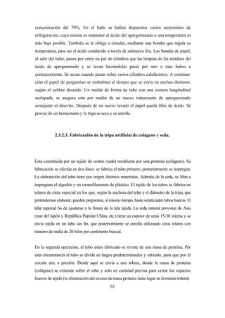 61
concentración del 70%. En el baño se hallan dispuestos varios serpentines de
refrigeración, cuya misión es mantener el ácido del apergaminado a una temperatura lo
más baja posible. También se le obliga a circular, mediante una bomba que regula su
temperatura, para ser el ácido conducido a través de salmuera fría. Las bandas de papel,
al salir del baño, pasan por entre un par de cilindros que las limpian de los residuos del
ácido de apergaminado y se lavan haciéndolas pasar por uno o mas baños a
contracorriente. Se secan cuando pasan sobre varios cilindros calefactores. A continua-
ción el papel de pergamino se embobina al tiempo que se corta en anchos distintos,
según el calibre deseado. Un molde da forma de tubo con una costura longitudinal
asolapada; se asegura esta por medio de un nuevo tratamiento de apergaminado
semejante al descrito. Después de un nuevo lavado el papel queda libre de ácido. Sé
provee de un humectante y la tripa se seca y se enrolla.
2.3.2.3. Fabricación de la tripa artificial de colágeno y seda.
Está constituida por un tejido de sostén (seda) recubierta por una proteína (colágeno). Su
fabricación se efectúa en dos fases: se fabrica el tubo primero, posteriormente se impregna.
La elaboración del tubo tiene por origen distintos materiales. Además de la seda, se Man e
impregnan el algodón y un monofilamento de plástico. El tejido de los tubos se fabrica en
telares de cinta especial en los que, según la anchura del telar y el diámetro de la tripa, que
pretendemos elaborar, pueden prepararse, al mismo tiempo, hasta veinticuatro tubos huecos. El
telar especial ha de ajustarse a la finura de la tela tejida. La seda natural proviene de Asia
(mar del Japón y República Popular China, etc.) tiene un espesor de unas 15-30 mieras y se
envía tejida en un tubo sin fin, que posteriormente se enrolla utilizando unos telares con
número de malla de 20 hilos por centímetro biaxial.
En la segunda operación, el tubo antes fabricado se reviste de una masa de proteína. Por
esta circunstancia el tubo se divide en largos predeterminados y estirado, para que por él
circule aire a presión. Desde aquí se envía a una tobera, donde la masa de proteína
(colágeno) se extiende sobre el tubo y solo en cantidad precisa para cerrar los espacios
huecos de tejido (la eliminación del exceso de masa proteica tiene lugar en la misma tobera).
 