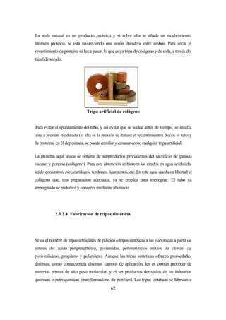 62
La seda natural es un producto proteico y si sobre ella se añade un recubrimiento,
también proteico, se está favoreciendo una unión duradera entre ambos. Para secar el
revestimiento de proteína se hace pasar, lo que es ya tripa de colágeno y de seda, a través del
túnel de secado.
Tripa artificial de colágeno
Para evitar el aplastamiento del tubo, y así evitar que se suelde antes de tiempo, se insufla
aire a presión moderada (si alta es la presión se dañará el recubrimiento). Secos el tubo y
la proteína, en él depositada, se puede enrollar y envasar como cualquier tripa artificial.
La proteína aquí usada se obtiene de subproductos procedentes del sacrificio de ganado
vacuno y porcino (colágeno). Para esta obtención se hierven los citados en agua acidulada:
tejido conjuntivo, piel, cartílagos, tendones, ligamentos, etc. En este agua queda en libertad el
colágeno que, tras preparación adecuada, ya se emplea para impregnar. El tubo ya
impregnado se endurece y conserva mediante ahumado.
2.3.2.4. Fabricación de tripas sintéticas
Se da el nombre de tripas artificiales de plástico o tripas sintéticas a las elaboradas a partir de
esteres del ácido poliptereftálico, poliamidas, polimerizados mixtos de cloruro de
polivinilideno, propileno y polietileno. Aunque las tripas sintéticas ofrecen propiedades
distintas, como consecuencia distintos campos de aplicación, les es común proceder de
materias primas de alto peso molecular, y el ser productos derivados de las industrias
químicas o petroquímicas (transformadoras de petróleo). Las tripas sintéticas se fabrican a
 