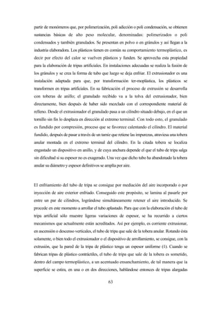 63
partir de monómeros que, por polimerización, poli adicción o poli condensación, se obtienen
sustancias básicas de alto peso molecular, denominadas: polimerizados o poli
condensados y también granulados. Se presentan en polvo o en gránulos y así llegan a la
industria elaboradora. Los plásticos tienen en común su comportamiento termoplástico, es
decir por efecto del calor se vuelven plásticos y funden. Se aprovecha esta propiedad
para la elaboración de tripas artificiales. En instalaciones adecuadas se realiza la fusión de
los gránulos y se crea la forma de tubo que luego se deja enfriar. El extrusionador es una
instalación adaptada para que, por transformación ter-moplástica, los plásticos se
transformen en tripas artificiales. En su fabricación el proceso de extrusión se desarrolla
con toberas de anillo; el granulado recibido va a la tolva del extrusionador, bien
directamente, bien después de haber sido mezclado con el correspondiente material de
relleno. Desde el extrusionador el granulado pasa a un cilindro situado debajo, en el que un
tornillo sin fin lo desplaza en dirección al extremo terminal. Con todo esto, el granulado
es fundido por compresión, proceso que se favorece calentando el cilindro. El material
fundido, después de pasar a través de un tamiz que retiene las impurezas, atraviesa una tobera
anular montada en el extremo terminal del cilindro. En la citada tobera se localiza
engastado un dispositivo en anillo, y de cuya anchura depende el que el tubo de tripa salga
sin dificultad si su espesor no es exagerado. Una vez que dicho tubo ha abandonado la tobera
anular su diámetro y espesor definitivos se amplía por aire.
El enfriamiento del tubo de tripa se consigue por mediación del aire incorporado o por
inyección de aire exterior enfriado. Conseguido este propósito, se lamina al pasarle por
entre un par de cilindros, lográndose simultáneamente retener el aire introducido. Se
procede en este momento a arrollar el tubo aplastado. Para que con la elaboración el tubo de
tripa artificial sólo muestre ligeras variaciones de espesor, se ha recurrido a ciertos
mecanismos que actualmente están acreditados. Así por ejemplo, es corriente extrusionar,
en ascensión o descenso verticales, el tubo de tripa que sale de la tobera anular. Rotando ésta
solamente, o bien todo el extrusionador o el dispositivo de arrollamiento, se consigue, con la
extrusión, que la pared de la tripa de plástico tenga un espesor uniforme (1). Cuando se
fabrican tripas de plástico contráctiles, el tubo de tripa que sale de la tobera es sometido,
dentro del campo termoplástico, a un acentuado ensanchamiento, de tal manera que ía
superficie se estira, en una o en dos direcciones, hablándose entonces de tripas alargadas
 