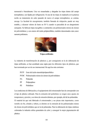 64
monoaxial o biaxialmente. Una vez ensanchadas y alargadas las tripas dentro del campo
termoplástico, son fijadas por refrigeración. Si una de las tripas al emplearla en la práctica
recibe un tratamiento de calor pasando de nuevo al campo termoplástico, se contrae,
encoge. La facultad de encogimiento, también llamada de relajación, puede ser muy
notable, y alcanzar valores de hasta un 50 % cuando va precedida de un alargamiento
semejante. Se fabrican tripas incogibles o contráctiles con polimerizados mixtos de cloruro
de polivinilideno y con esteres del ácido poliptereftálico, también denominados más conci-
samente poliésteres.
Tripas artificiales
La industria de transformación de plásticos y, por consiguiente en la de elaboración de
tripas artificiales, se han acreditado unas siglas para los diferentes tipos de plásticos, que
han terminado por ser de uso internacional. He aquí las más corrientes:
PETP Ester del ácido etanodiolpoliptereftálico
PVDC Polimerizados mixtos de cloruro de polivinilideno
PA Poliamida
PP Polipropileno
PE Polietileno
Las condiciones de fabricación y el equipamiento del extrusionador han de corresponder con
el tipo de plástico utilizado. Para la extrusión del polietileno se exigen unos ajustes de
temperatura y presión y un ritmo de extrusión distintos, por ejemplo, del de las poliamidas.
El material de que está fabricado el extrusionador y sus piezas más importantes, como
tornillo sin fin, cilindro y tobera, es distinto en la extrusión de los polimerizados mixtos
de cloruro de polivinilideno que en la de poliamidas. Para la elaboración de tripas sintéticas
coloreadas la industria utiliza granulados de color y conseguir la mejor pigmentación del
plástico.
 