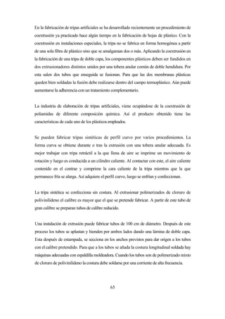 65
En la fabricación de tripas artificiales se ha desarrollado recientemente un procedimiento de
coextrusión ya practicado hace algún tiempo en la fabricación de hojas de plástico. Con la
coextrusión en instalaciones especiales, la tripa no se fabrica en forma homogénea a partir
de una sola fibra de plástico sino que se amalgaman dos o más. Aplicando la coextrusión en
la fabricación de una tripa de doble capa, los componentes plásticos deben ser fundidos en
dos extrusionadores distintos unidos por una tobera anular común de doble hendidura. Por
esta salen dos tubos que enseguida se fusionan. Para que las dos membranas plásticas
queden bien soldadas la fusión debe realizarse dentro del campo termoplástico. Aún puede
aumentarse la adherencia con un tratamiento complementario.
La industria de elaboración de tripas artificiales, viene ocupándose de la coextrusión de
poliamidas de diferente composición química. Así el producto obtenido tiene las
características de cada uno de los plásticos empleados.
Se pueden fabricar tripas sintéticas de perfil curvo por varios procedimientos. La
forma curva se obtiene durante o tras la extrusión con una tobera anular adecuada. Es
mejor trabajar con tripa retráctil a la que llena de aire se imprime un movimiento de
rotación y luego es conducida a un cilindro caliente. Al contactar con este, el aire caliente
contenido en el contrae y comprime la cara caliente de la tripa mientras que la que
permanece fría se alarga. Así adquiere el perfil curvo, luego se enfrían y confeccionan.
La tripa sintética se confecciona sin costura. Al extrusionar polimerizados de cloruro de
polivinilideno el calibre es mayor que el que se pretende fabricar. A partir de este tubo de
gran calibre se preparan tubos de calibre reducido.
Una instalación de extrusión puede fabricar tubos de 100 cm de diámetro. Después de este
proceso los tubos se aplastan y hienden por ambos lados dando una lámina de doble capa.
Esta después de estampada, se secciona en los anchos previstos para dar origen a los tubos
con el calibre pretendido. Para que a los tubos se añada la costura longitudinal soldada hay
máquinas adecuadas con espaldilla moldeadora. Cuando los tubos son de polimerizado mixto
de cloruro de polivinilideno la costura debe soldarse por una corriente de alta frecuencia.
 
