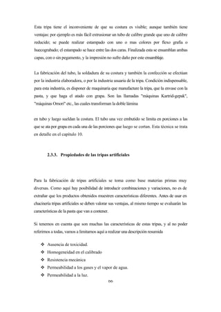 66
Esta tripa tiene el inconveniente de que su costura es visible; aunque también tiene
ventajas: por ejemplo es más fácil extrusionar un tubo de calibre grande que uno de calibre
reducido; se puede realizar estampado con uno o mas colores por flexo grafía o
huecograbado; el estampado se hace entre las dos caras. Finalizada esta se ensamblan ambas
capas, con o sin pegamento, y la impresión no sufre daño por este ensamblaje.
La fabricación del tubo, la soldadura de su costura y también la confección se efectúan
por la industria elaboradora, o por la industria usuaria de la tripa. Condición indispensable,
para esta industria, es disponer de maquinaria que manufacture la tripa, que la envase con la
pasta, y que haga el atado con grapa. Son las llamadas "máquinas Kartrid-gepak",
"máquinas Omori" etc., las cuales transforman la doble lámina
en tubo y luego sueldan la costura. El tubo una vez embutido se limita en porciones a las
que se ata por grapa en cada una de las porciones que luego se cortan. Esta técnica se trata
en detalle en el capítulo 10.
2.3.3. Propiedades de las tripas artificiales
Para la fabricación de tripas artificiales se toma como base materias primas muy
diversas. Como aquí hay posibilidad de introducir combinaciones y variaciones, no es de
extrañar que los productos obtenidos muestren características diferentes. Antes de usar en
chacinería tripas artificiales se deben valorar sus ventajas, al mismo tiempo se evaluarán las
características de la pasta que van a contener.
Si tenemos en cuenta que son muchas las características de estas tripas, y al no poder
referirnos a todas, vamos a limitarnos aquí a realizar una descripción resumida
 Ausencia de toxicidad.
 Homogeneidad en el calibrado
 Resistencia mecánica
 Permeabilidad a los gases y el vapor de agua.
 Permeabilidad a la luz.
 
