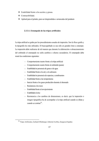 67
 Estabilidad frente a los aceites y grasas.
 Contractibilidad.
 Aptitud para el pelado, para ser desprendidas o arrancadas del producto
2.3.3.1. Estampado de las tripas artificiales
La tripa artificial se graba por los procedimientos usuales de impresión. Son la flexo grafía y
la tipografía los más utilizados. El huecograbado se usa sólo en grandes lotes a estampar.
La impresión debe realizarse de tal manera que durante la elaboración o almacenamiento
del embutido el estampado no sufra cambios o efectos secundarios. El estampado debe
reunir las condiciones siguientes:
— Comportamiento neutro frente a la tripa artificial
— Comportamiento neutro frente al embutido (pasta)
— Estabilidad en presencia de grasa o de agua
— Estabilidad frente a la sal y a la salmuera
— Estabilidad en presencia de especias y condimentos
— Estabilidad frente a las temperaturas
— Inercia frente a los gases producidos durante el ahumado
— Resistenciaalosroces
— Estabilidad frente al envejecimiento
— Estabilidadalaluz
— Resistencia a los cambios de dimensiones, es decir, que la impresión o
imagen tipográfica ha de acompañar a la tripa artificial cuando se dilata y
cuando se contrae20
.
20
Tripas Artificiales, Gerhard Effenberger, Editorial Acribia, Zaragoza (España).
 
