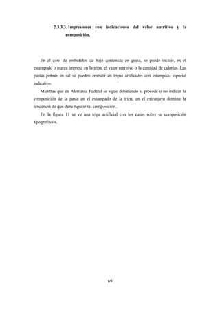 69
2.3.3.3. Impresiones con indicaciones del valor nutritivo y la
composición.
En el caso de embutidos de bajo contenido en grasa, se puede incluir, en el
estampado o marca impresa en la tripa, el valor nutritivo o la cantidad de calorías. Las
pastas pobres en sal se pueden embutir en tripas artificiales con estampado especial
indicativo.
Mientras que en Alemania Federal se sigue debatiendo si procede o no indicar la
composición de la pasta en el estampado de la tripa, en el extranjero domina la
tendencia de que debe figurar tal composición.
En la figura 11 se ve una tripa artificial con los datos sobre su composición
tipografiados.
 