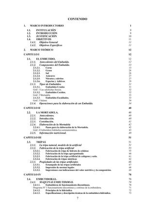 7
CONTENIDO
1. MARCO INTRODUCTORIO 1
1.1. INTITULACIÓN 9
1.2. INTRODUCCIÓN 9
1.3. JUSTIFICACIÓN 10
1.4. OBJETIVOS 11
1.4.1. Objetivo General 11
1.4.2. Objetivos Específicos 11
2. MARCO TEÓRICO 12
CAPITULO I 12
2.1. EL EMBUTIDO. 12
2.1.1. Antecedentes del Embutido. 12
2.1.2. Componentes del Embutido. 13
2.1.2.1. Carne 13
2.1.2.2. Grasa 26
2.1.2.3. Sal 26
2.1.2.4. Azúcares 27
2.1.2.5. Nitratos y nitritos 27
2.1.2.6. Especias y Aditivos 29
2.1.3. Tipos de Embutidos. 31
2.1.3.1. Embutidos Crudos 31
Gráf. 1 Las salchichas frescas. 32
2.1.3.2. Embutidos Cocidos. 32
Gráf. 2 Mortadela. 33
2.1.3.3. Embutidos Escaldados. 33
Gráf. 3 Salami. 34
2.1.4. Operaciones para la elaboración de un Embutido. 34
CAPITULO II 40
2.2. LA MORTADELA. 40
2.2.1. Antecedentes. 40
2.2.2. Introducción. 40
2.2.3. Constitución. 41
2.2.4. Elaboración de la Mortadela 42
2.2.4.1. Pasos para la elaboración de la Mortadela. 42
Gráf. 4 Embutidora hidráulica semiautomática. 43
2.2.5. Información nutricional. 49
CAPITULO III 51
2.3. TRIPAS 51
2.3.1. La tripa natural, modelo de la artificial 51
2.3.2. Fabricación de la tripa artificial 55
2.3.2.1. Fabricación de tripa de hidrato de celulosa 55
2.3.2.2. Fabricación de la tripa apergaminada 60
2.3.2.3. Fabricación de la tripa artificial de colágeno y seda. 61
2.3.2.4. Fabricación de tripas sintéticas 62
2.3.3. Propiedades de las tripas artificiales 66
2.3.3.1. Estampado de las tripas artificiales 67
2.3.3.2. Impresión de normas legales 68
2.3.3.3. Impresiones con indicaciones del valor nutritivo y la composición. 69
CAPITULO IV 70
2.4. EMBUTIDORAS. 70
2.4.1. MAQUINAS EMBUTIDORAS. 70
2.4.1.1. Embutidoras de funcionamiento discontinuos. 70
Diagrama Nº 1 funcionamiento discontinuo y continuo de la embutidora. 71
2.4.1.2. Principios de la hidráulica 72
2.4.1.3. Especificaciones y descripción técnicas de la embutidora hidráulica. 73
 