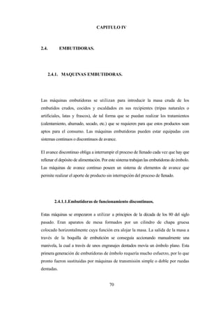 70
CAPITULO IV
2.4. EMBUTIDORAS.
2.4.1. MAQUINAS EMBUTIDORAS.
Las máquinas embutidoras se utilizan para introducir la masa cruda de los
embutidos crudos, cocidos y escaldados en sus recipientes (tripas naturales o
artificiales, latas y frascos), de tal forma que se puedan realizar los tratamientos
(calentamiento, ahumado, secado, etc.) que se requieren para que estos productos sean
aptos para el consumo. Las máquinas embutidoras pueden estar equipadas con
sistemas continuos o discontinuos de avance.
El avance discontinuo obliga a interrumpir el proceso de llenado cada vez que hay que
rellenar el depósito de alimentación. Por este sistema trabajan las embutidoras de émbolo.
Las máquinas de avance continuo poseen un sistema de elementos de avance que
permite realizar el aporte de producto sin interrupción del proceso de llenado.
2.4.1.1.Embutidoras de funcionamiento discontinuos.
Estas máquinas se empezaron a utilizar a principios de la década de los 80 del siglo
pasado. Eran aparatos de mesa formados por un cilindro de chapa gruesa
colocado horizontalmente cuya función era alojar la masa. La salida de la masa a
través de la boquilla de embutición se conseguía accionando manualmente una
manivela, la cual a través de unos engranajes dentados movía un émbolo plano. Esta
primera generación de embutidoras de émbolo requería mucho esfuerzo, por lo que
pronto fueron sustituidas por máquinas de transmisión simple o doble por ruedas
dentadas.
 