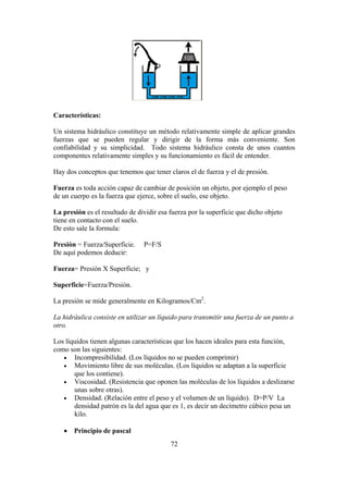 72
Características:
Un sistema hidráulico constituye un método relativamente simple de aplicar grandes
fuerzas que se pueden regular y dirigir de la forma más conveniente. Son
confiabilidad y su simplicidad. Todo sistema hidráulico consta de unos cuantos
componentes relativamente simples y su funcionamiento es fácil de entender.
Hay dos conceptos que tenemos que tener claros el de fuerza y el de presión.
Fuerza es toda acción capaz de cambiar de posición un objeto, por ejemplo el peso
de un cuerpo es la fuerza que ejerce, sobre el suelo, ese objeto.
La presión es el resultado de dividir esa fuerza por la superficie que dicho objeto
tiene en contacto con el suelo.
De esto sale la formula:
Presión = Fuerza/Superficie. P=F/S
De aquí podemos deducir:
Fuerza= Presión X Superficie; y
Superficie=Fuerza/Presión.
La presión se mide generalmente en Kilogramos/Cm2
.
La hidráulica consiste en utilizar un líquido para transmitir una fuerza de un punto a
otro.
Los líquidos tienen algunas características que los hacen ideales para esta función,
como son las siguientes:
 Incompresibilidad. (Los líquidos no se pueden comprimir)
 Movimiento libre de sus moléculas. (Los líquidos se adaptan a la superficie
que los contiene).
 Viscosidad. (Resistencia que oponen las moléculas de los líquidos a deslizarse
unas sobre otras).
 Densidad. (Relación entre el peso y el volumen de un líquido). D=P/V La
densidad patrón es la del agua que es 1, es decir un decímetro cúbico pesa un
kilo.
 Principio de pascal
 