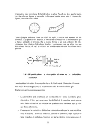 73
El principio más importante de la hidráulica es el de Pascal que dice que la fuerza
ejercida sobre un líquido se transmite en forma de presión sobre todo el volumen del
líquido y en todas direcciones.
Como ejemplo podemos llenar un tubo de agua y colocar dos tapones en los
extremos, si golpeamos uno de ellos, el otro saldrá disparado con la misma fuerza que
le hemos aplicado al primero. De la misma forma si en cada extremo del tubo
colocamos dos cilindros hidráulicos iguales y empujamos uno de ellos con una
determinada fuerza, el otro se moverá en sentido contrario con la misma fuerza
ejercida.
2.4.1.3.Especificaciones y descripción técnicas de la embutidora
hidráulica.
La embutidora hidráulica de nuestro Producto de Grado es de fabricación Alemana;
para efecto de nuestro proyecto se la realizo una serie de rectificaciones que
detallaremos en los siguientes párrafos:
 La embutidora está constituida en su mayoría por acero inoxidable grado
alimenticio # 304, para una mayor durabilidad de la máquina, a más que no
sufra daños corrosivos por trabajar con productos que contienen agua y sales
que dañan a la misma.
 Físicamente la embutidora hidráulica está conformada por la parte metálica:
base de soporte, pistón de embutido, cámara de embutido, tapa, seguros de
tapa, boquillas de embutido. También hay parte plásticas como: empaques de
 