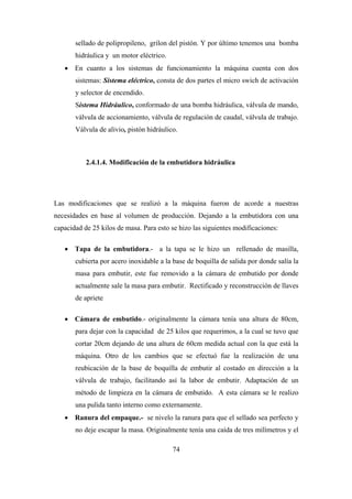 74
sellado de polipropileno, grilon del pistón. Y por último tenemos una bomba
hidráulica y un motor eléctrico.
 En cuanto a los sistemas de funcionamiento la máquina cuenta con dos
sistemas: Sistema eléctrico, consta de dos partes el micro swich de activación
y selector de encendido.
Sistema Hidráulico, conformado de una bomba hidráulica, válvula de mando,
válvula de accionamiento, válvula de regulación de caudal, válvula de trabajo.
Válvula de alivio, pistón hidráulico.
2.4.1.4. Modificación de la embutidora hidráulica
Las modificaciones que se realizó a la máquina fueron de acorde a nuestras
necesidades en base al volumen de producción. Dejando a la embutidora con una
capacidad de 25 kilos de masa. Para esto se hizo las siguientes modificaciones:
 Tapa de la embutidora.- a la tapa se le hizo un rellenado de masilla,
cubierta por acero inoxidable a la base de boquilla de salida por donde salía la
masa para embutir, este fue removido a la cámara de embutido por donde
actualmente sale la masa para embutir. Rectificado y reconstrucción de llaves
de apriete
 Cámara de embutido.- originalmente la cámara tenía una altura de 80cm,
para dejar con la capacidad de 25 kilos que requerimos, a la cual se tuvo que
cortar 20cm dejando de una altura de 60cm medida actual con la que está la
máquina. Otro de los cambios que se efectuó fue la realización de una
reubicación de la base de boquilla de embutir al costado en dirección a la
válvula de trabajo, facilitando así la labor de embutir. Adaptación de un
método de limpieza en la cámara de embutido. A esta cámara se le realizo
una pulida tanto interno como externamente.
 Ranura del empaque.- se nivelo la ranura para que el sellado sea perfecto y
no deje escapar la masa. Originalmente tenía una caída de tres milímetros y el
 