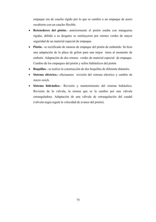 75
empaque era de caucho rígido por lo que se cambio a un empaque de acero
recubierto con un caucho flexible.
 Retenedores del pistón.- anteriormente el pistón estaba con mangueras
rígidas, debido a su desgates se sustituyeron por retenes verdes de mayor
seguridad de un material especial de empaque.
 Pistón.- se rectificado de ranuras de empaque del pistón de embutido. Se hizo
una adaptación de la placa de grilon para una mejor tarea al momento de
embutir. Adaptación de dos retenes verdes de material especial de empaque.
Cambio de los empaques del pistón y sellos hidráulicos del pistón
 Boquillas.- se realizo la construcción de dos boquillas de diferente diámetro.
 Sistema eléctrico.- efectuamos revisión del sistema eléctrico y cambio de
micro swich.
 Sistema hidráulico.- Revisión y mantenimiento del sistema hidráulico.
Revisión de la válvula, la misma que se la cambio por una válvula
estranguladora. Adaptación de una válvula de estrangulación del caudal
(válvula negra regula la velocidad de avance del pistón).
 