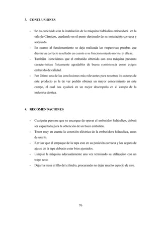 76
3. CONCLUSIONES
- Se ha concluido con la instalación de la máquina hidráulica embutidora en la
sala de Cárnicos, quedando en el punto destinado de su instalación correcta y
adecuada.
- En cuanto al funcionamiento se deja realizada las respectivas pruebas que
dieron un correcto resultado en cuanto a su funcionamiento normal y eficaz.
- También concluimos que el embutido obtenido con esta máquina presento
características físicamente agradables de buena consistencia como exigen
embutido de calidad.
- Por último una de las conclusiones más relevantes para nosotros los autores de
este producto es la de ver podido obtener un mayor conocimiento en este
campo, el cual nos ayudará en un mejor desempeño en el campo de la
industria cárnica.
4. RECOMENDACIONES
- Cualquier persona que se encargue de operar el embutidor hidráulico, deberá
ser capacitada para la obtención de un buen embutido.
- Tener muy en cuenta la conexión eléctrica de la embutidora hidráulica, antes
de usarlo.
- Revisar que el empaque de la tapa este en su posición correcta y los seguro de
ajuste de la tapa deberán estar bien ajustados.
- Limpiar la máquina adecuadamente una vez terminado su utilización con un
trapo seco.
- Dejar la masa al filo del cilindro, procurando no dejar mucho espacio de aire.
 