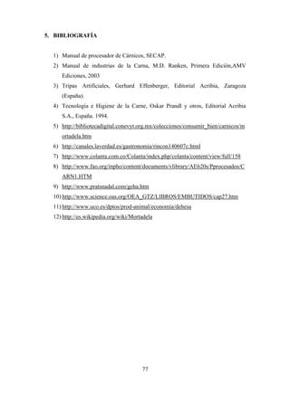 77
5. BIBLIOGRAFÍA
1) Manual de procesador de Cárnicos, SECAP.
2) Manual de industrias de la Carna, M.D. Ranken, Primera Edición,AMV
Ediciones, 2003
3) Tripas Artificiales, Gerhard Effenberger, Editorial Acribia, Zaragoza
(España).
4) Tecnología e Higiene de la Carne, Oskar Prandl y otros, Editorial Acribia
S.A., España. 1994.
5) http://bibliotecadigital.conevyt.org.mx/colecciones/consumir_bien/carnicos/m
ortadela.htm
6) http://canales.laverdad.es/gastronomia/rincon140607c.html
7) http://www.colanta.com.co/Colanta/index.php/colanta/content/view/full/158
8) http://www.fao.org/inpho/content/documents/vlibrary/AE620s/Pprocesados/C
ARN1.HTM
9) http://www.pratsnadal.com/geha.htm
10) http://www.science.oas.org/OEA_GTZ/LIBROS/EMBUTIDOS/cap27.htm
11) http://www.uco.es/dptos/prod-animal/economia/dehesa
12) http://es.wikipedia.org/wiki/Mortadela
 