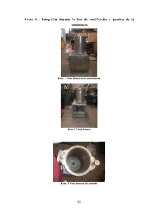 82
Anexo 4 . Fotografías durante la fase de modificación y pruebas de la
embutidora.
Foto. 1 Vista lateral de la embutidora
Foto. 2 Vista frontal
Foto. 3 Vista interna del embolo
 