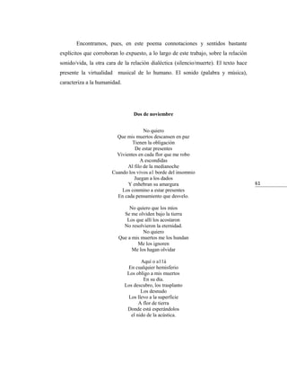 Encontramos, pues, en este poema connotaciones y sentidos bastante
explícitos que corroboran lo expuesto, a lo largo de este trabajo, sobre la relación
sonido/vida, la otra cara de la relación dialéctica (silencio/muerte). El texto hace
presente la virtualidad musical de lo humano. El sonido (palabra y música),
caracteriza a la humanidad.




                                  Dos de noviembre


                                      No quiero
                         Que mis muertos descansen en paz
                                Tienen la obligación
                                 De estar presentes
                         Vivientes en cada flor que me robo
                                    A escondidas
                              Al filo de la medianoche
                       Cuando los vivos a1 borde del insomnio
                                 Juegan a los dados
                              Y enhebran su amargura                                   61
                           Los conmino a estar presentes
                         En cada pensamiento que desvelo.

                              No quiero que los míos
                            Se me olviden bajo la tierra
                             Los que allí los acostaron
                            No resolvieron la eternidad.
                                     No quiero
                          Que a mis muertos me los hundan
                                  Me los ignoren
                                Me los hagan olvidar

                                     Aquí o a11á
                               En cualquier hemisferio
                               Los obligo a mis muertos
                                      En su día.
                              Los descubro, los trasplanto
                                     Los desnudo
                               Los llevo a la superficie
                                    A flor de tierra
                               Donde está esperándolos
                                el nido de la acústica.
 